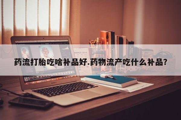 打胎药全国包邮微信药流打胎吃啥补品好.药物流产吃什么补品？