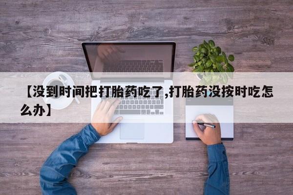 打胎药全国包邮微信【没到时间把打胎药吃了,打胎药没按时吃怎么办】