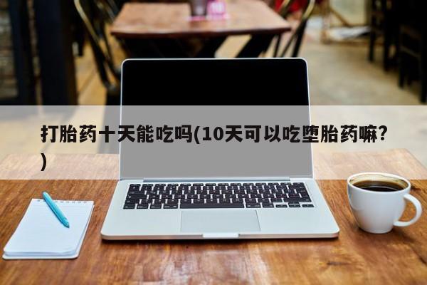 打胎药全国包邮微信打胎药十天能吃吗(10天可以吃堕胎药嘛?)