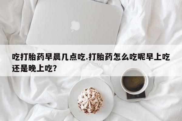 打胎药全国包邮微信吃打胎药早晨几点吃.打胎药怎么吃呢早上吃还是晚上吃?