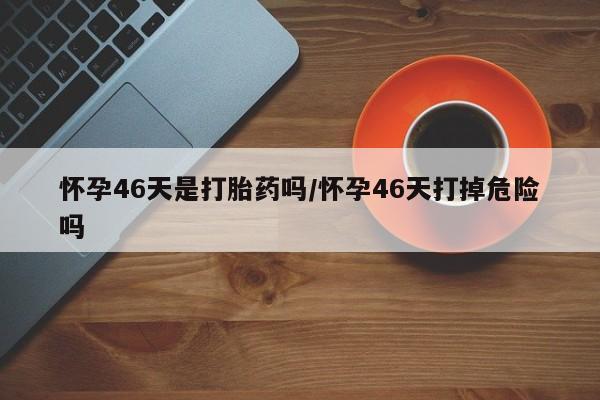 打胎药全国包邮微信怀孕46天是打胎药吗/怀孕46天打掉危险吗