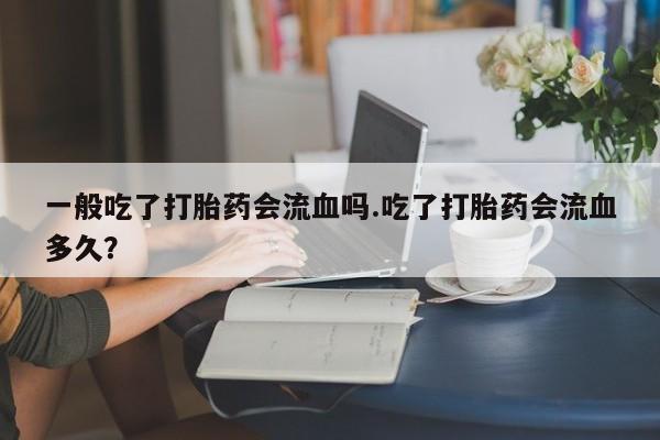 打胎药全国包邮微信一般吃了打胎药会流血吗.吃了打胎药会流血多久？