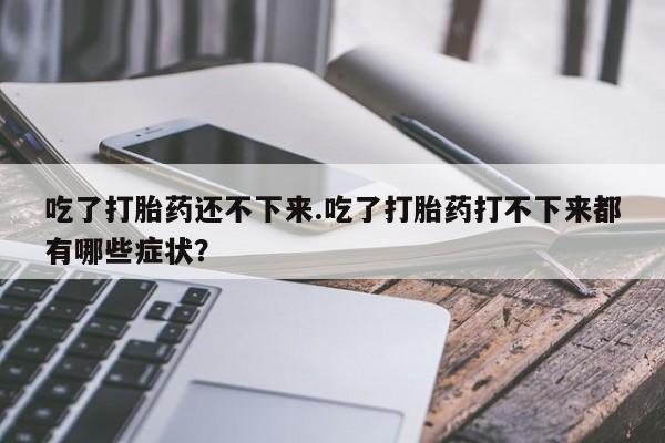 打胎药全国包邮微信吃了打胎药还不下来.吃了打胎药打不下来都有哪些症状？