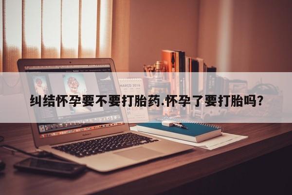 打胎药全国包邮微信纠结怀孕要不要打胎药.怀孕了要打胎吗？
