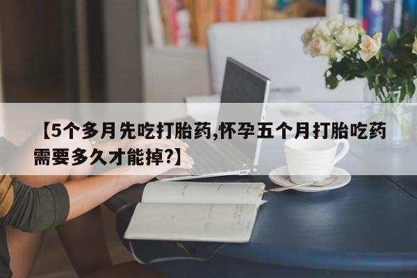 打胎药全国包邮微信【5个多月先吃打胎药,怀孕五个月打胎吃药需要多久才能掉?】