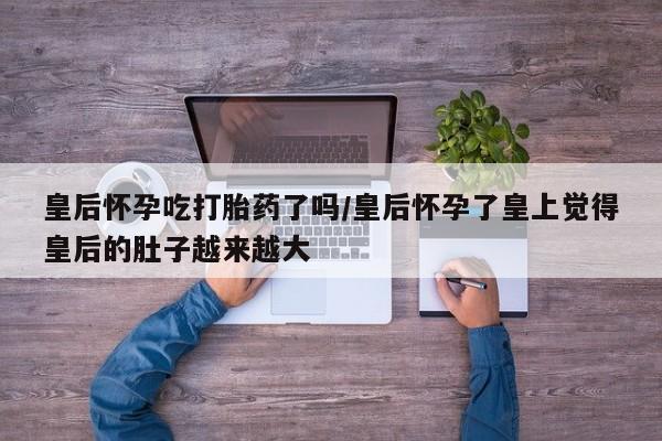 打胎药全国包邮微信皇后怀孕吃打胎药了吗/皇后怀孕了皇上觉得皇后的肚子越来越大