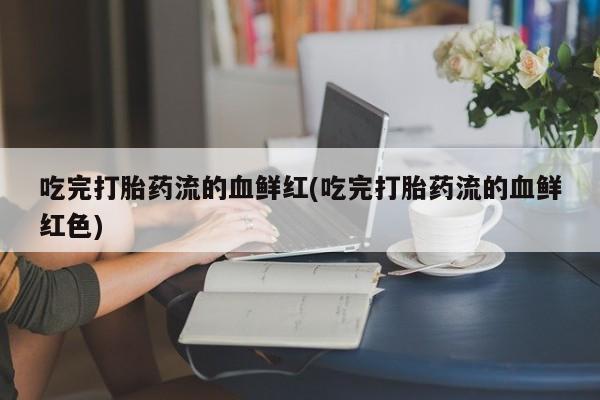 打胎药全国包邮微信吃完打胎药流的血鲜红(吃完打胎药流的血鲜红色)
