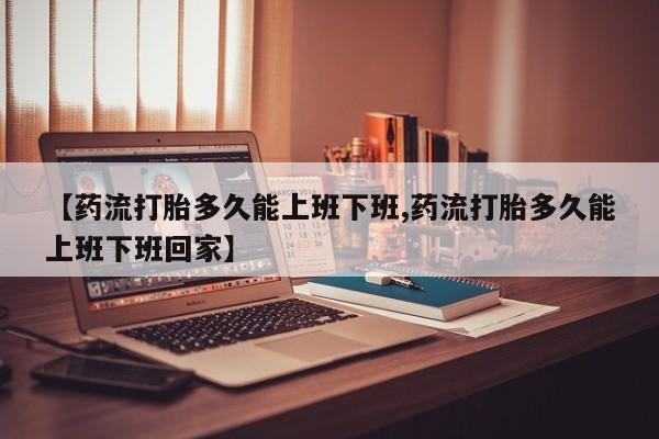 打胎药全国包邮微信【药流打胎多久能上班下班,药流打胎多久能上班下班回家】