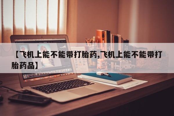 打胎药全国包邮微信【飞机上能不能带打胎药,飞机上能不能带打胎药品】
