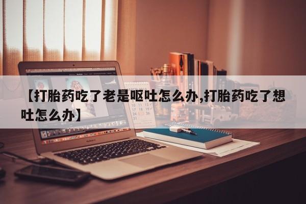 打胎药全国包邮微信【打胎药吃了老是呕吐怎么办,打胎药吃了想吐怎么办】