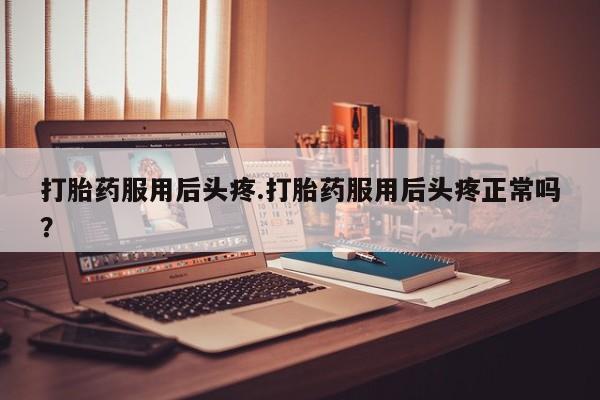 打胎药全国包邮微信打胎药服用后头疼.打胎药服用后头疼正常吗？