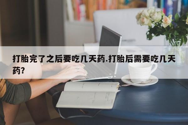 打胎药全国包邮微信打胎完了之后要吃几天药.打胎后需要吃几天药？