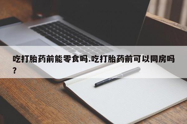 打胎药全国包邮微信吃打胎药前能零食吗.吃打胎药前可以同房吗？