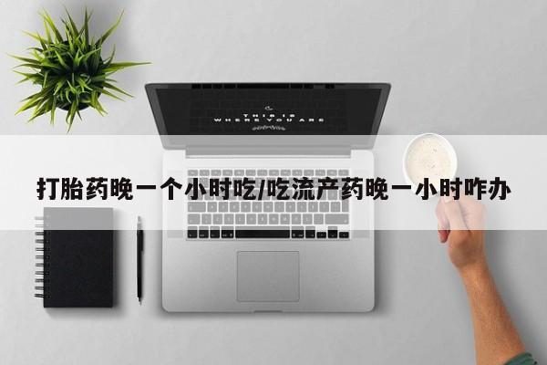 打胎药全国包邮微信打胎药晚一个小时吃/吃流产药晚一小时咋办