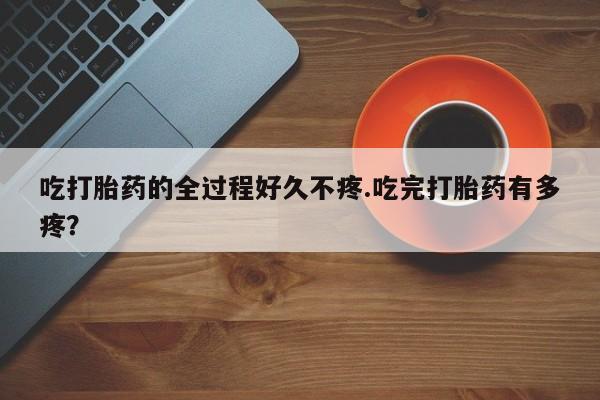 打胎药全国包邮微信吃打胎药的全过程好久不疼.吃完打胎药有多疼？