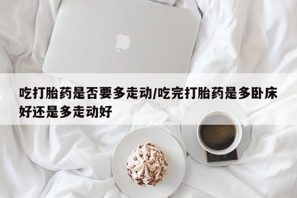 打胎药全国包邮微信吃打胎药是否要多走动/吃完打胎药是多卧床好还是多走动好