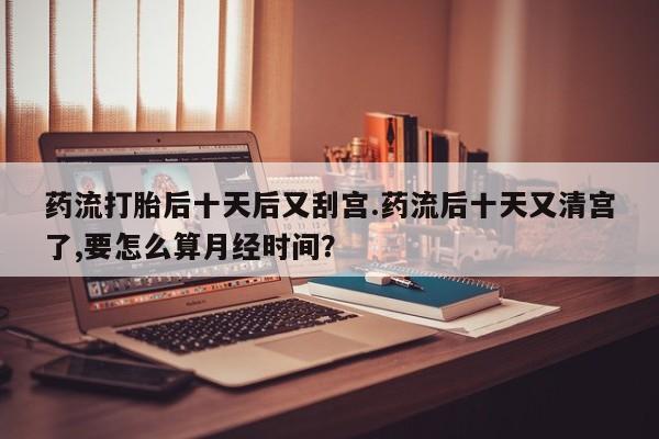 打胎药全国包邮微信药流打胎后十天后又刮宫.药流后十天又清宫了,要怎么算月经时间？