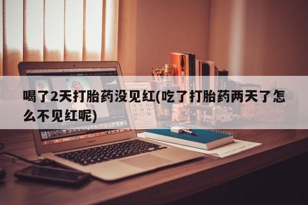 打胎药全国包邮微信喝了2天打胎药没见红(吃了打胎药两天了怎么不见红呢)