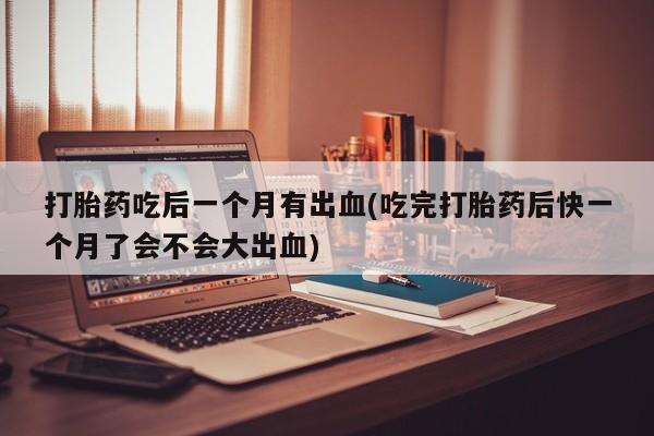 打胎药全国包邮微信打胎药吃后一个月有出血(吃完打胎药后快一个月了会不会大出血)