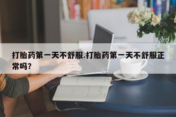 打胎药全国包邮微信打胎药第一天不舒服.打胎药第一天不舒服正常吗？