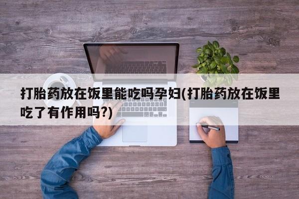 打胎药全国包邮微信打胎药放在饭里能吃吗孕妇(打胎药放在饭里吃了有作用吗?)