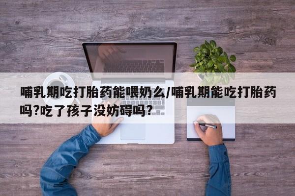 打胎药全国包邮微信哺乳期吃打胎药能喂奶么/哺乳期能吃打胎药吗?吃了孩子没妨碍吗?
