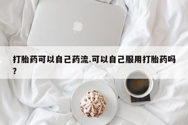 打胎药全国包邮微信打胎药可以自己药流.可以自己服用打胎药吗？