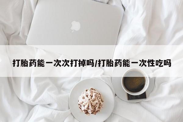 打胎药全国包邮微信打胎药能一次次打掉吗/打胎药能一次性吃吗