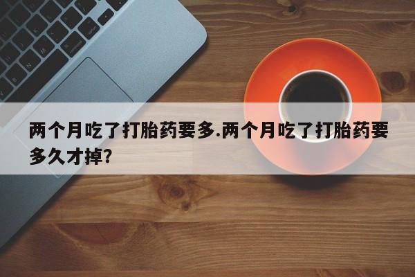 打胎药全国包邮微信两个月吃了打胎药要多.两个月吃了打胎药要多久才掉？
