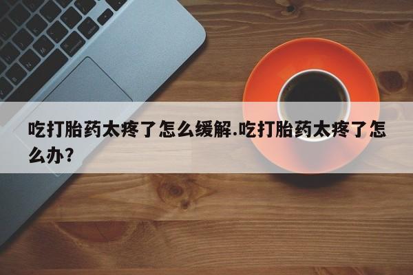 打胎药全国包邮微信吃打胎药太疼了怎么缓解.吃打胎药太疼了怎么办？