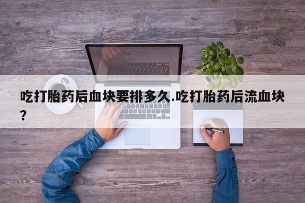 打胎药全国包邮微信吃打胎药后血块要排多久.吃打胎药后流血块？