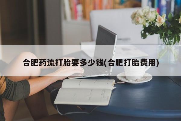 打胎药全国包邮微信合肥药流打胎要多少钱(合肥打胎费用)