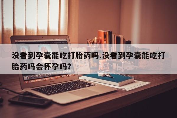 打胎药全国包邮微信没看到孕囊能吃打胎药吗.没看到孕囊能吃打胎药吗会怀孕吗？