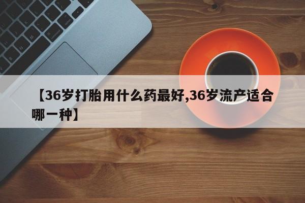 打胎药全国包邮微信【36岁打胎用什么药最好,36岁流产适合哪一种】