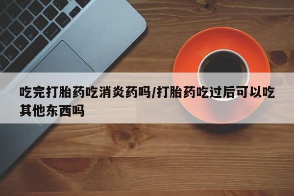 打胎药全国包邮微信吃完打胎药吃消炎药吗/打胎药吃过后可以吃其他东西吗